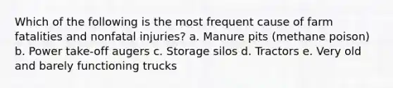 Which of the following is the most frequent cause of farm fatalities and nonfatal injuries? a. Manure pits (methane poison) b. Power take-off augers c. Storage silos d. Tractors e. Very old and barely functioning trucks