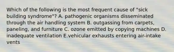 Which of the following is the most frequent cause of "sick building syndrome"? A. pathogenic organisms disseminated through the air handling system B. outgassing from carpets, paneling, and furniture C. ozone emitted by copying machines D. inadequate ventilation E.vehicular exhausts entering air-intake vents