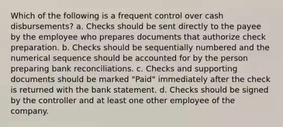 Which of the following is a frequent control over cash disbursements? a. Checks should be sent directly to the payee by the employee who prepares documents that authorize check preparation. b. Checks should be sequentially numbered and the numerical sequence should be accounted for by the person preparing bank reconciliations. c. Checks and supporting documents should be marked "Paid" immediately after the check is returned with the bank statement. d. Checks should be signed by the controller and at least one other employee of the company.