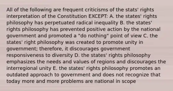 All of the following are frequent criticisms of the stats' rights interpretation of the Constitution EXCEPT: A. the states' rights philosophy has perpetuated radical inequality B. the states' rights philosophy has prevented positive action by the national government and promoted a "do nothing" point of view C. the states' right philosophy was created to promote unity in government; therefore, it discourages government responsiveness to diversity D. the states' rights philosophy emphasizes the needs and values of regions and discourages the interregional unity E. the states' rights philosophy promotes an outdated approach to government and does not recognize that today more and more problems are national in scope