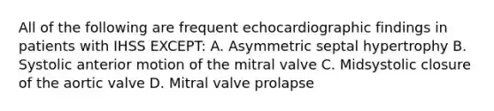 All of the following are frequent echocardiographic findings in patients with IHSS EXCEPT: A. Asymmetric septal hypertrophy B. Systolic anterior motion of the mitral valve C. Midsystolic closure of the aortic valve D. Mitral valve prolapse