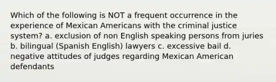 Which of the following is NOT a frequent occurrence in the experience of Mexican Americans with the criminal justice system? a. exclusion of non English speaking persons from juries b. bilingual (Spanish English) lawyers c. excessive bail d. negative attitudes of judges regarding Mexican American defendants