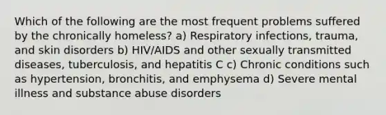 Which of the following are the most frequent problems suffered by the chronically homeless? a) Respiratory infections, trauma, and skin disorders b) HIV/AIDS and other sexually transmitted diseases, tuberculosis, and hepatitis C c) Chronic conditions such as hypertension, bronchitis, and emphysema d) Severe mental illness and substance abuse disorders