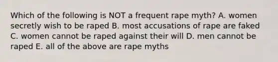 Which of the following is NOT a frequent rape myth? A. women secretly wish to be raped B. most accusations of rape are faked C. women cannot be raped against their will D. men cannot be raped E. all of the above are rape myths