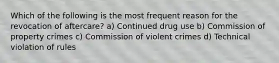 Which of the following is the most frequent reason for the revocation of aftercare? a) Continued drug use b) Commission of property crimes c) Commission of violent crimes d) Technical violation of rules