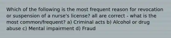 Which of the following is the most frequent reason for revocation or suspension of a nurse's license? all are correct - what is the most common/frequent? a) Criminal acts b) Alcohol or drug abuse c) Mental impairment d) Fraud