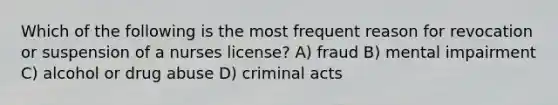 Which of the following is the most frequent reason for revocation or suspension of a nurses license? A) fraud B) mental impairment C) alcohol or drug abuse D) criminal acts