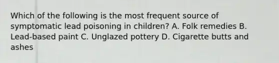 Which of the following is the most frequent source of symptomatic lead poisoning in children? A. Folk remedies B. Lead-based paint C. Unglazed pottery D. Cigarette butts and ashes