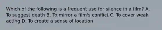 Which of the following is a frequent use for silence in a film? A. To suggest death B. To mirror a film's conflict C. To cover weak acting D. To create a sense of location