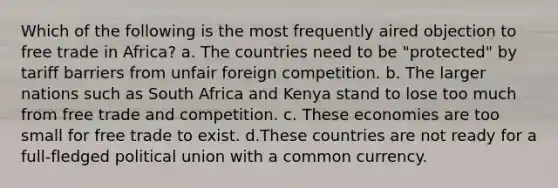 Which of the following is the most frequently aired objection to free trade in Africa? a. The countries need to be "protected" by tariff barriers from unfair foreign competition. b. The larger nations such as South Africa and Kenya stand to lose too much from free trade and competition. c. These economies are too small for free trade to exist. d.These countries are not ready for a full-fledged political union with a common currency.