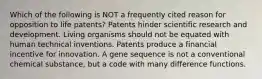 Which of the following is NOT a frequently cited reason for opposition to life patents? Patents hinder scientific research and development. Living organisms should not be equated with human technical inventions. Patents produce a financial incentive for innovation. A gene sequence is not a conventional chemical substance, but a code with many difference functions.