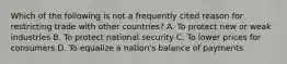 Which of the following is not a frequently cited reason for restricting trade with other countries? A. To protect new or weak industries B. To protect national security C. To lower prices for consumers D. To equalize a nation's balance of payments