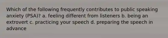 Which of the following frequently contributes to public speaking anxiety (PSA)? a. feeling different from listeners b. being an extrovert c. practicing your speech d. preparing the speech in advance