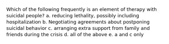 Which of the following frequently is an element of therapy with suicidal people? a. reducing lethality, possibly including hospitalization b. Negotiating agreements about postponing suicidal behavior c. arranging extra support from family and friends during the crisis d. all of the above e. a and c only