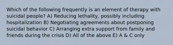 Which of the following frequently is an element of therapy with suicidal people? A) Reducing lethality, possibly including hospitalization B) Negotiating agreements about postponing suicidal behavior C) Arranging extra support from family and friends during the crisis D) All of the above E) A & C only