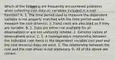 Which of the following are frequently encountered problems when collecting cost data on variables included in a cost​ function? A. 1. The time period used to measure the dependent variable is not properly matched with the time period used to measure the cost​ driver(s). 2. Fixed costs are allocated as if they are variable. B. 1. Data are either not available for all observations or are not uniformly reliable. 2. Extreme values of observations occur. C. 1. A homogeneous relationship between the individual cost items in the dependent variable cost pool and the cost​ driver(s) does not exist. 2. The relationship between the cost and the cost driver is not stationary. D. All of the above are correct.