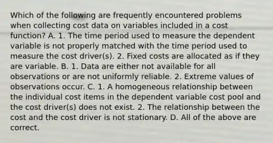 Which of the following are frequently encountered problems when collecting cost data on variables included in a cost​ function? A. 1. The time period used to measure the dependent variable is not properly matched with the time period used to measure the cost​ driver(s). 2. Fixed costs are allocated as if they are variable. B. 1. Data are either not available for all observations or are not uniformly reliable. 2. Extreme values of observations occur. C. 1. A homogeneous relationship between the individual cost items in the dependent variable cost pool and the cost​ driver(s) does not exist. 2. The relationship between the cost and the cost driver is not stationary. D. All of the above are correct.