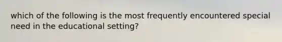 which of the following is the most frequently encountered special need in the educational setting?