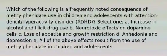 Which of the following is a frequently noted consequence of methylphenidate use in children and adolescents with attention-deficit/hyperactivity disorder (ADHD)? Select one: a. Increase in alcohol and illicit drug use b. Neurotoxic effects on dopamine cells c. Loss of appetite and growth restriction d. Anhedonia and depression e. All of the above effects result from the use of methylphenidate in children and adolescents.