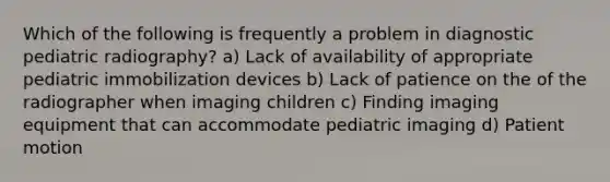 Which of the following is frequently a problem in diagnostic pediatric radiography? a) Lack of availability of appropriate pediatric immobilization devices b) Lack of patience on the of the radiographer when imaging children c) Finding imaging equipment that can accommodate pediatric imaging d) Patient motion