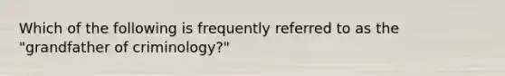 Which of the following is frequently referred to as the "grandfather of criminology?"