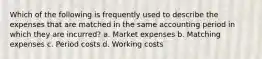 Which of the following is frequently used to describe the expenses that are matched in the same accounting period in which they are incurred? a. Market expenses b. Matching expenses c. Period costs d. Working costs