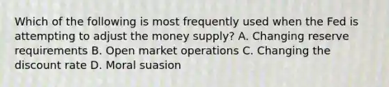 Which of the following is most frequently used when the Fed is attempting to adjust the money supply? A. Changing reserve requirements B. Open market operations C. Changing the discount rate D. Moral suasion