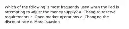 Which of the following is most frequently used when the Fed is attempting to adjust the money supply? a. Changing reserve requirements b. Open market operations c. Changing the discount rate d. Moral suasion