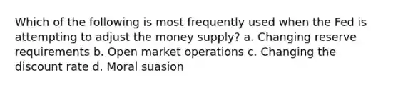 Which of the following is most frequently used when the Fed is attempting to adjust the money supply? a. Changing reserve requirements b. Open market operations c. Changing the discount rate d. Moral suasion