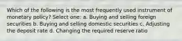 Which of the following is the most frequently used instrument of monetary policy? Select one: a. Buying and selling foreign securities b. Buying and selling domestic securities c. Adjusting the deposit rate d. Changing the required reserve ratio