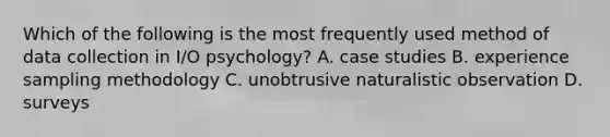 Which of the following is the most frequently used method of data collection in I/O psychology? A. case studies B. experience sampling methodology C. unobtrusive naturalistic observation D. surveys