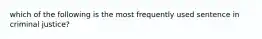 which of the following is the most frequently used sentence in criminal justice?