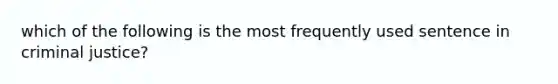 which of the following is the most frequently used sentence in criminal justice?