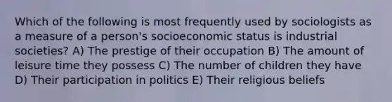 Which of the following is most frequently used by sociologists as a measure of a person's socioeconomic status is industrial societies? A) The prestige of their occupation B) The amount of leisure time they possess C) The number of children they have D) Their participation in politics E) Their religious beliefs