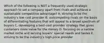 Which of the following is NOT a frequently used strategic approach to set a company apart from rivals and achieve a sustainable competitive advantage? A. striving to be the industry's low-cost provider B. outcompeting rivals on the basis of differentiating features that will appeal to a broad spectrum of buyers C. developing a best-cost provider strategy that gives customers more value for the money D. focusing on a narrow market niche and serving buyers' special needs and tastes E. striving to be the industry's high-price provider