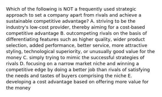 Which of the following is NOT a frequently used strategic approach to set a company apart from rivals and achieve a sustainable competitive advantage? A. striving to be the industry's low-cost provider, thereby aiming for a cost-based competitive advantage B. outcompeting rivals on the basis of differentiating features such as higher quality, wider product selection, added performance, better service, more attractive styling, technological superiority, or unusually good value for the money C. simply trying to mimic the successful strategies of rivals D. focusing on a narrow market niche and winning a competitive edge by doing a better job than rivals of satisfying the needs and tastes of buyers comprising the niche E. developing a cost advantage based on offering more value for the money