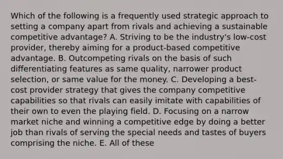 Which of the following is a frequently used strategic approach to setting a company apart from rivals and achieving a sustainable competitive advantage? A. Striving to be the industry's low-cost provider, thereby aiming for a product-based competitive advantage. B. Outcompeting rivals on the basis of such differentiating features as same quality, narrower product selection, or same value for the money. C. Developing a best-cost provider strategy that gives the company competitive capabilities so that rivals can easily imitate with capabilities of their own to even the playing field. D. Focusing on a narrow market niche and winning a competitive edge by doing a better job than rivals of serving the special needs and tastes of buyers comprising the niche. E. All of these