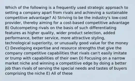 Which of the following is a frequently used strategic approach to setting a company apart from rivals and achieving a sustainable competitive advantage? A) Striving to be the industry's low-cost provider, thereby aiming for a cost-based competitive advantage B) Outcompeting rivals on the basis of such differentiating features as higher quality, wider product selection, added performance, better service, more attractive styling, technological superiority, or unusually good value for the money C) Developing expertise and resource strengths that give the company competitive capabilities that rivals can't easily imitate or trump with capabilities of their own D) Focusing on a narrow market niche and winning a competitive edge by doing a better job than rivals of serving the special needs and tastes of buyers comprising the niche E) All of these