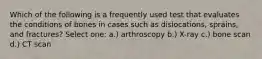 Which of the following is a frequently used test that evaluates the conditions of bones in cases such as dislocations, sprains, and fractures? Select one: a.) arthroscopy b.) X-ray c.) bone scan d.) CT scan