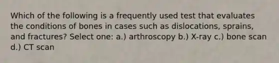 Which of the following is a frequently used test that evaluates the conditions of bones in cases such as dislocations, sprains, and fractures? Select one: a.) arthroscopy b.) X-ray c.) bone scan d.) CT scan