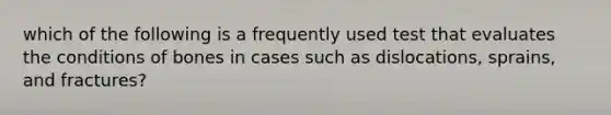 which of the following is a frequently used test that evaluates the conditions of bones in cases such as dislocations, sprains, and fractures?