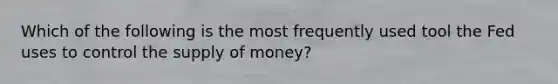 Which of the following is the most frequently used tool the Fed uses to control the supply of money?