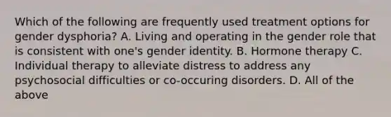 Which of the following are frequently used treatment options for gender dysphoria? A. Living and operating in the gender role that is consistent with one's gender identity. B. Hormone therapy C. Individual therapy to alleviate distress to address any psychosocial difficulties or co-occuring disorders. D. All of the above