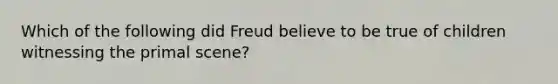 Which of the following did Freud believe to be true of children witnessing the primal scene?