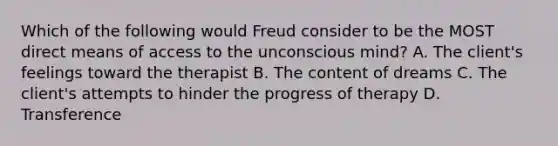 Which of the following would Freud consider to be the MOST direct means of access to the unconscious mind? A. The client's feelings toward the therapist B. The content of dreams C. The client's attempts to hinder the progress of therapy D. Transference