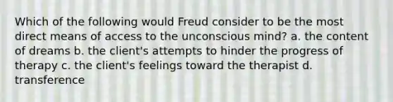 Which of the following would Freud consider to be the most direct means of access to the unconscious mind? a. the content of dreams b. the client's attempts to hinder the progress of therapy c. the client's feelings toward the therapist d. transference