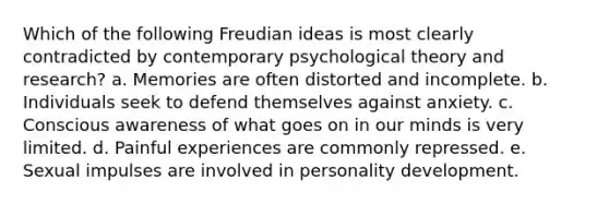 Which of the following Freudian ideas is most clearly contradicted by contemporary psychological theory and research? a. Memories are often distorted and incomplete. b. Individuals seek to defend themselves against anxiety. c. Conscious awareness of what goes on in our minds is very limited. d. Painful experiences are commonly repressed. e. Sexual impulses are involved in personality development.