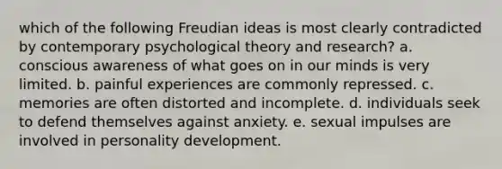 which of the following Freudian ideas is most clearly contradicted by contemporary psychological theory and research? a. conscious awareness of what goes on in our minds is very limited. b. painful experiences are commonly repressed. c. memories are often distorted and incomplete. d. individuals seek to defend themselves against anxiety. e. sexual impulses are involved in personality development.