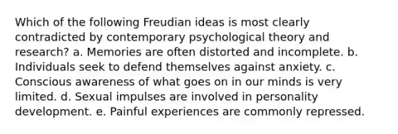 Which of the following Freudian ideas is most clearly contradicted by contemporary psychological theory and research? a. Memories are often distorted and incomplete. b. Individuals seek to defend themselves against anxiety. c. Conscious awareness of what goes on in our minds is very limited. d. Sexual impulses are involved in personality development. e. Painful experiences are commonly repressed.