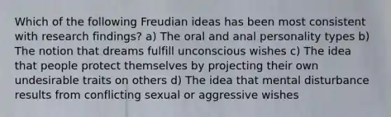 Which of the following Freudian ideas has been most consistent with research findings? a) The oral and anal personality types b) The notion that dreams fulfill unconscious wishes c) The idea that people protect themselves by projecting their own undesirable traits on others d) The idea that mental disturbance results from conflicting sexual or aggressive wishes